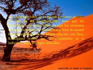 Las congregaciones de la Iglesia no tienen sentido: La idea de las congregaciones hace que los individuos sean como niños, ya que los cristianos son reacios a tomar la iniciativa a la hora de asumir la responsabilidad de su propia relación con Dios. Kiekegaard resaltó que "el cristianismo es el individuo, aquí, el propio individuo.