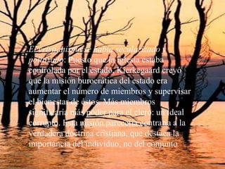 El cristianismo se había secularizado y politizado: Puesto que la iglesia estaba controlada por el estado, Kierkegaard creyó que la misión burocrática del estado era aumentar el número de miembros y supervisar el bienestar de éstos. Más miembros significaría más poder para el clero: un ideal corrupto. Esta misión parecería contraria a la verdadera doctrina cristiana, que destaca la importancia del individuo, no del conjunto