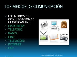 LOS MEDIOS DE COMUNICACIÓN 
 LOS MEDIOS DE 
COMUNICACIÓN SE 
CLASIFICAN EN: 
 HISTORIETA: 
 TELEFONO: 
 RADIO: 
 CINE: 
 TELEVICIÓN: 
 INTERNET: 
 FAX: 
JUAN DANIEL LADINO 20/04/2013 
 