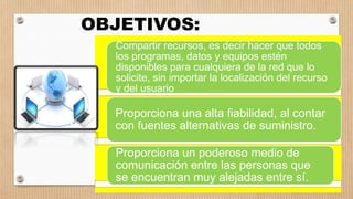 Compartir recursos, es decir hacer que todos
los programas, datos y equipos estén
disponibles para cualquiera de la red que lo
solicite, sin importar la localización del recurso
y del usuario.
Proporciona una alta fiabilidad, al contar
con fuentes alternativas de suministro.
Proporciona un poderoso medio de
comunicación entre las personas que
se encuentran muy alejadas entre sí.
OBJETIVOS:
 