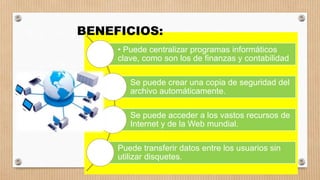 • Puede centralizar programas informáticos
clave, como son los de finanzas y contabilidad
Se puede crear una copia de seguridad del
archivo automáticamente.
Se puede acceder a los vastos recursos de
Internet y de la Web mundial.
Puede transferir datos entre los usuarios sin
utilizar disquetes.
BENEFICIOS:
 