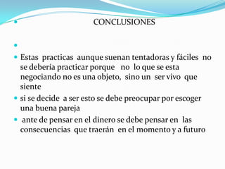                                     CONCLUSIONES  Estas  practicas  aunque suenan tentadoras y fáciles  no se debería practicar porque   no  lo que se esta negociando no es una objeto,  sino un  ser vivo  que sientesi se decide  a ser esto se debe preocupar por escoger una buena pareja  ante de pensar en el dinero se debe pensar en  las consecuencias  que traerán  en el momento y a futuro