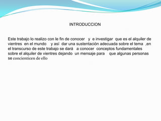                                                       INTRODUCCION Este trabajo lo realizo con le fin de conocer   y  e investigar  que es el alquiler de vientres  en el mundo    y así  dar una sustentación adecuada sobre el tema  ,en el transcurso de este trabajo se dará   a conocer  conceptos fundamentales   sobre el alquiler de vientres dejando  un mensaje para    que algunas personas se concienticen de ello 