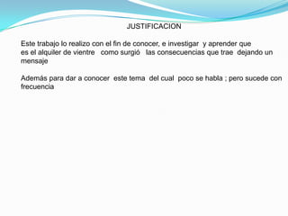                                                      JUSTIFICACIONEste trabajo lo realizo con el fin de conocer, e investigar  y aprender que es el alquiler de vientre   como surgió   las consecuencias que trae  dejando un mensaje Además para dar a conocer  este tema  del cual  poco se habla ; pero sucede con frecuencia
