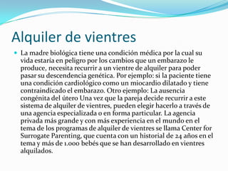 Alquiler de vientresLa madre biológica tiene una condición médica por la cual su vida estaría en peligro por los cambios que un embarazo le produce, necesita recurrir a un vientre de alquiler para poder pasar su descendencia genética. Por ejemplo: si la paciente tiene una condición cardiológico como un miocardio dilatado y tiene contraindicado el embarazo. Otro ejemplo: La ausencia congénita del útero Una vez que la pareja decide recurrir a este sistema de alquiler de vientres, pueden elegir hacerlo a través de una agencia especializada o en forma particular. La agencia privada más grande y con más experiencia en el mundo en el tema de los programas de alquiler de vientres se llama Center for Surrogate Parenting, que cuenta con un historial de 24 años en el tema y más de 1.000 bebés que se han desarrollado en vientres alquilados. 