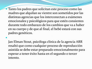 Tanto los padres que solicitan este proceso como las madres que alquilan su vientre son sometidos por las distintas agencias que los interconectan a exámenes emocionales y psicológicos para que estén consientes durante todo embarazo de los cambios que va a haber en su cuerpo y de que al final, el bebé estará con sus padres genéticos.Jan Elman Stout, psicóloga clínica de la agencia ARR resaltó que como cualquier proceso de reproducción asistida se debe estar preparado emocionalmente para esperar a tener éxito hasta en el segundo o tercer intento. 