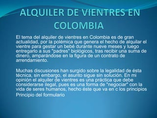  ALQUILER DE VIENTRES EN COLOMBIA El tema del alquiler de vientres en Colombia es de gran actualidad, por la polémica que genera el hecho de alquilar el vientre para gestar un bebé durante nueve meses y luego entregarlo a sus "padres" biológicos, tras recibir una suma de dinero, amparándose en la figura de un contrato de arrendamiento.Muchas discusiones han surgido sobre la legalidad de ésta técnica, sin embargo, el asunto sigue sin solución. En mi opinión el alquiler de vientres es una práctica que debe considerarse ilegal, pues es una forma de "negociar" con la vida de seres humanos, hecho éste que va en c los principiosPrincipio del formulario   
