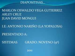 DIAPOSITIVAS… MARLON OSWALDO VEGA GUTIERREZ ARLEY CRUZ JUAN DAVID MONGUI I.E: ANTONIO NARIÑO (LA YOPALOSA) PRESENTADO A: SISTEMAS         GRADO: NOVENO (9º)                               2011 