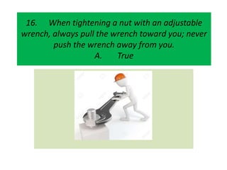 16. When tightening a nut with an adjustable
wrench, always pull the wrench toward you; never
push the wrench away from you.
A. True
 