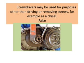 Screwdrivers may be used for purposes
other than driving or removing screws, for
example as a chisel.
False
 