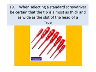 19. When selecting a standard screwdriver
be certain that the tip is almost as thick and
as wide as the slot of the head of a
True
 
