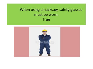 When using a hacksaw, safety glasses
must be worn.
True
 