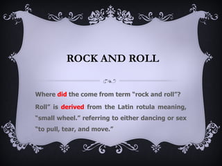 ROCK AND ROLL


Where did the come from term “rock and roll”?

Roll” is derived from the Latin rotula meaning,
“small wheel.” referring to either dancing or sex
“to pull, tear, and move.”
 
