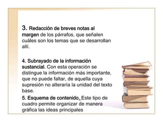 3. Redacción de breves notas al
margen de los párrafos, que señalen
cuáles son los temas que se desarrollan
allí.

4. Subrayado de la información
sustancial. Con esta operación se
distingue la información más importante,
que no puede faltar, de aquella cuya
supresión no alteraría la unidad del texto
base.
5. Esquema de contenido. Este tipo de
cuadro permite organizar de manera
gráfica las ideas principales
 