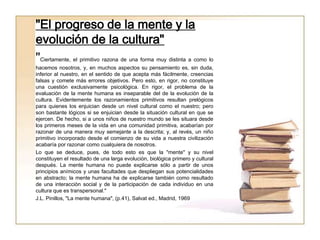"El progreso de la mente y la
evolución de la cultura"
"Ciertamente, el primitivo razona de una forma muy distinta a como lo
hacemos nosotros, y, en muchos aspectos su pensamiento es, sin duda,
inferior al nuestro, en el sentido de que acepta más fácilmente, creencias
falsas y comete más errores objetivos. Pero esto, en rigor, no constituye
una cuestión exclusivamente psicológica. En rigor, el problema de la
evaluación de la mente humana es inseparable del de la evolución de la
cultura. Evidentemente los razonamientos primitivos resultan prelógicos
para quienes los enjuician desde un nivel cultural como el nuestro; pero
son bastante lógicos si se enjuician desde la situación cultural en que se
ejercen. De hecho, si a unos niños de nuestro mundo se les situara desde
los primeros meses de la vida en una comunidad primitiva, acabarían por
razonar de una manera muy semejante a la descrita; y, al revés, un niño
primitivo incorporado desde el comienzo de su vida a nuestra civilización
acabaría por razonar como cualquiera de nosotros.
Lo que se deduce, pues, de todo esto es que la "mente" y su nivel
constituyen el resultado de una larga evolución, biológica primero y cultural
después. La mente humana no puede explicarse sólo a partir de unos
principios anímicos y unas facultades que despliegan sus potencialidades
en abstracto; la mente humana ha de explicarse también como resultado
de una interacción social y de la participación de cada individuo en una
cultura que es transpersonal."
J.L. Pinillos, "La mente humana", (p.41), Salvat ed., Madrid, 1969
 
