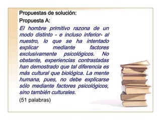 Propuestas de solución:
Propuesta A:
El hombre primitivo razona de un
modo distinto - e incluso inferior- al
nuestro, lo que se ha intentado
explicar      mediante       factores
exclusivamente psicológicos. No
obstante, experiencias contrastadas
han demostrado que tal diferencia es
más cultural que biológica. La mente
humana, pues, no debe explicarse
sólo mediante factores psicológicos,
sino también culturales.
(51 palabras)
 