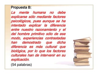 Propuesta B:
La mente humana no debe
explicarse sólo mediante factores
psicológicos, pues aunque se ha
intentado explicar la diferencia
entre nuestro razonamiento y el
del hombre primitivo sólo de ese
modo, experiencias contrastadas
han demostrado que dicha
diferencia es más cultural que
biológica, por lo que los factores
culturales han de intervenir en su
explicación.
(54 palabras)
 