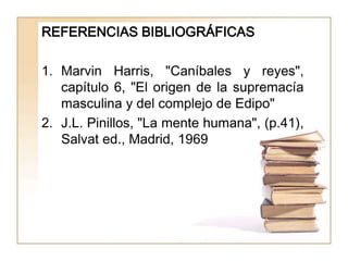 REFERENCIAS BIBLIOGRÁFICAS

1. Marvin Harris, "Caníbales y reyes",
   capítulo 6, "El origen de la supremacía
   masculina y del complejo de Edipo"
2. J.L. Pinillos, "La mente humana", (p.41),
   Salvat ed., Madrid, 1969
 