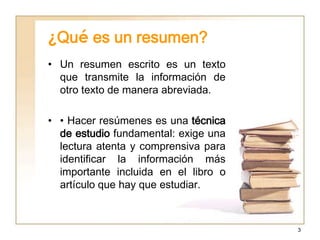 ¿Qué es un resumen?
• Un resumen escrito es un texto
  que transmite la información de
  otro texto de manera abreviada.

• • Hacer resúmenes es una técnica
  de estudio fundamental: exige una
  lectura atenta y comprensiva para
  identificar la información más
  importante incluida en el libro o
  artículo que hay que estudiar.



                                      3
 