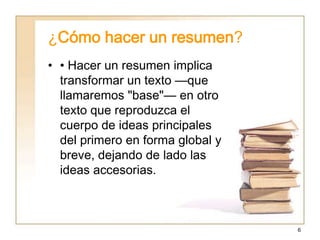 ¿Cómo hacer un resumen?
• • Hacer un resumen implica
  transformar un texto —que
  llamaremos "base"— en otro
  texto que reproduzca el
  cuerpo de ideas principales
  del primero en forma global y
  breve, dejando de lado las
  ideas accesorias.



                                  6
 