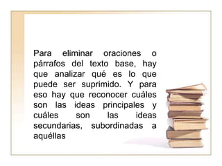 Para eliminar oraciones o
párrafos del texto base, hay
que analizar qué es lo que
puede ser suprimido. Y para
eso hay que reconocer cuáles
son las ideas principales y
cuáles    son     las   ideas
secundarias, subordinadas a
aquéllas
 