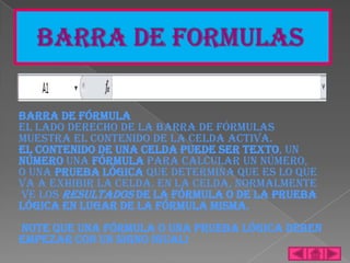 Barra de Fórmula
El lado derecho de la barra de Fórmulas
muestra el contenido de la celda activa.
El contenido de una celda puede ser texto, un
número una fórmula para calcular un número,
o una prueba lógica que determina que es lo que
va a exhibir la celda. En la celda, normalmente
ve los resultados de la fórmula o de la prueba
lógica en lugar de la fórmula misma.
Note que una fórmula o una prueba lógica deben
empezar con un signo igual!
 