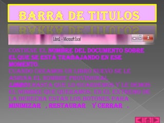 Contiene el nombre del documento sobre
el que se está trabajando en ese
momento.
Cuando creamos un libro nuevo se le
asigna el nombre provisional
Libro1,hasta que lo guardemos y le demos
el nombre que queramos. En el extremo de
la derecha están los botones para
minimizar , restaurar y cerrar .
 