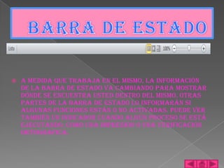    A medida que trabaja en el mismo, la información
    de la barra de estado va cambiando para mostrar
    dónde se encuentra usted dentro del mismo. Otras
    partes de la barra de estado lo informarán si
    algunas funciones están o no activadas. Puede ver
    también un indicador cuando algún proceso se está
    ejecutando, como una impresión o una verificación
    ortográfica.
 