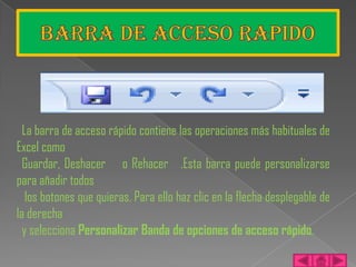 La barra de acceso rápido contiene las operaciones más habituales de
Excel como
  Guardar, Deshacer o Rehacer .Esta barra puede personalizarse
para añadir todos
   los botones que quieras. Para ello haz clic en la flecha desplegable de
la derecha
  y selecciona Personalizar Banda de opciones de acceso rápido.
 