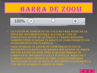    La función de zoom se puede utilizar para acercar la
    vista del documento o para alejarla y ver un
    porcentaje mayor de la página a tamaño reducido.
    También puede guardar un ajuste de zoom concreto con
    un documento o una plantilla.
   Para guardar un ajuste de zoom concreto con un
    documento o plantilla de manera que siempre se abran
    con ese ajuste de zoom, debe realizar primero un
    cambio en el documento o en la plantilla. Agregar y
    eliminar un solo espacio es todo lo necesario para
    asegurarse de que se edita el documento o la plantilla
    y de que se guarda el ajuste de zoom.
 