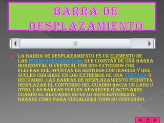    La barra de desplazamiento es un elemento de
    las interfaces gráficas que constan de una barra
    horizontal o vertical con dos extremos con
    flechas que apuntan en sentidos contrarios y que
    suelen ubicarse en los extremos de una ventana o
    recuadro. Las barras de desplazamiento permiten
    desplazar el contenido del cuadro hacia un lado u
    otro. Las barras suelen aparecer o activarse
    cuando el recuadro no es lo suficientemente
    grande como para visualizar todo su contenido.
 