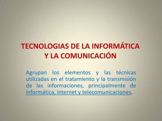 TECNOLOGIAS DE LA INFORMÁTICA
     Y LA COMUNICACIÓN
 Agrupan los elementos y las técnicas
 utilizadas en el tratamiento y la transmisión
 de las informaciones, principalmente de
 informática, internet y telecomunicaciones.
 