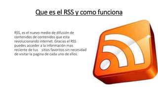 Que es el RSS y como funciona
RSS, es el nuevo medio de difusión de
contenidos de contenidos que esta
revolucionando internet. Gracias el RSS
puedes acceder a la información mas
reciente de tus sitios favoritos sin necesidad
de visitar la pagina de cada uno de ellos.
 