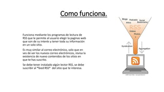 Como funciona.
Funciona mediante los programas de lectura de
RSS que le permite al usuario elegir la paginas web
que son de su interés y tener toda su información
en un solo sitio.
Es muy similar al correo electrónico, solo que en
ves de ver los nuevos correo electrónicos, revisa la
existencia de nuevo contenidos de los sitios en
que te has suscrito.
Se debe tener instalado algún lector RSS, se debe
suscribir al *feed RSS* del sitio que te interesa.
 