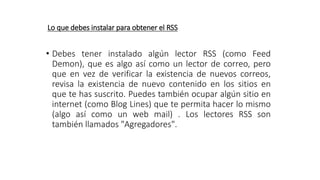 Lo que debes instalar para obtener el RSS
• Debes tener instalado algún lector RSS (como Feed
Demon), que es algo así como un lector de correo, pero
que en vez de verificar la existencia de nuevos correos,
revisa la existencia de nuevo contenido en los sitios en
que te has suscrito. Puedes también ocupar algún sitio en
internet (como Blog Lines) que te permita hacer lo mismo
(algo así como un web mail) . Los lectores RSS son
también llamados "Agregadores".
 