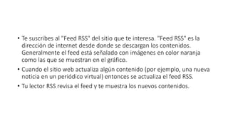 • Te suscribes al "Feed RSS" del sitio que te interesa. "Feed RSS" es la
dirección de internet desde donde se descargan los contenidos.
Generalmente el feed está señalado con imágenes en color naranja
como las que se muestran en el gráfico.
• Cuando el sitio web actualiza algún contenido (por ejemplo, una nueva
noticia en un periódico virtual) entonces se actualiza el feed RSS.
• Tu lector RSS revisa el feed y te muestra los nuevos contenidos.
 