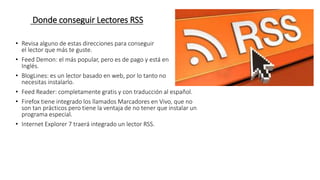 Donde conseguir Lectores RSS
• Revisa alguno de estas direcciones para conseguir
el lector que más te guste.
• Feed Demon: el más popular, pero es de pago y está en
Inglés.
• BlogLines: es un lector basado en web, por lo tanto no
necesitas instalarlo.
• Feed Reader: completamente gratis y con traducción al español.
• Firefox tiene integrado los llamados Marcadores en Vivo, que no
son tan prácticos pero tiene la ventaja de no tener que instalar un
programa especial.
• Internet Explorer 7 traerá integrado un lector RSS.
 