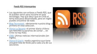 Feeds RSS Interesantes
• Los siguientes son enlaces a Feeds RSS, que
te pueden servir para iniciarte en esta
tecnología. Hay que decir que en Chile el
tema está poco desarrollado, pero en Inglés
puedes encontrar de todo.
• Blog Tecnostart : obviamente nuestro blog va
primero en esta selección.
• Diario La Tercera: el primer diario chileno
con feed RSS (y paramos de contar ... en
Chile no hay más).
• CNN: últimas noticias internacionales (en
Inglés).
• Diario El Clarín: medio argentino que tiene
una gran lista de feeds para cada una de sus
secciones
 