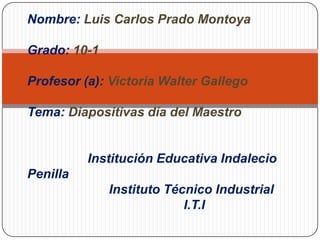 Nombre: Luis Carlos Prado Montoya

Grado: 10-1

Profesor (a): Victoria Walter Gallego

Tema: Diapositivas día del Maestro


          Institución Educativa Indalecio
Penilla
              Instituto Técnico Industrial
                           I.T.I
 