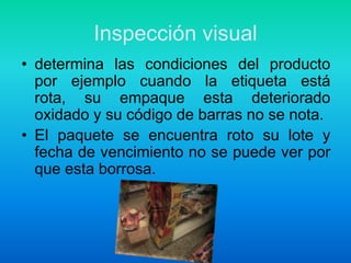 Inspección visualdetermina las condiciones del producto por ejemplo cuando la etiqueta está rota, su empaque esta deteriorado oxidado y su código de barras no se nota.El paquete se encuentra roto su lote y fecha de vencimiento no se puede ver por que esta borrosa.