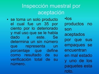 Inspección muestral por aceptaciónlos productos no son aceptados por que sus empaques se encuentran en mal estado y uno de los paquetes esta roto.se toma un solo producto el cual fue un 35 por ciento por lo deteriorado y mal uso que se le habla dado a este. Se determina un sin número que representa un porcentaje que define como resultado de su verificación total de su número.