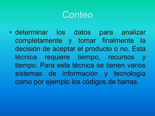 Conteodeterminar los datos para analizar completamente y tomar finalmente la decisión de aceptar el producto o no. Esta técnica requiere tiempo, recursos y tiempo. Para esta técnica se tienen varios sistemas de información y tecnología como por ejemplo los códigos de barras.