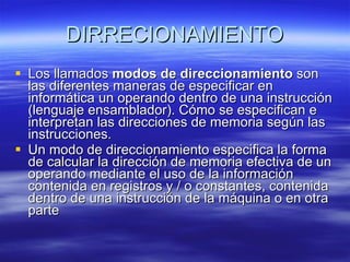 DIRRECIONAMIENTO Los llamados  modos de direccionamiento  son las diferentes maneras de especificar en informática un operando dentro de una instrucción (lenguaje ensamblador). Cómo se especifican e interpretan las direcciones de memoria según las instrucciones. Un modo de direccionamiento especifica la forma de calcular la dirección de memoria efectiva de un operando mediante el uso de la información contenida en registros y / o constantes, contenida dentro de una instrucción de la máquina o en otra parte 