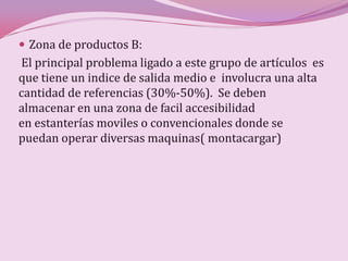 Zona de productos B:
El principal problema ligado a este grupo de artículos es
que tiene un indice de salida medio e involucra una alta
cantidad de referencias (30%-50%). Se deben
almacenar en una zona de facil accesibilidad
en estanterías moviles o convencionales donde se
puedan operar diversas maquinas( montacargar)
 