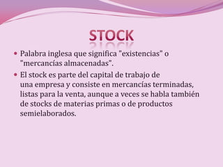  Palabra inglesa que significa "existencias" o
  "mercancías almacenadas".
 El stock es parte del capital de trabajo de
  una empresa y consiste en mercancías terminadas,
  listas para la venta, aunque a veces se habla también
  de stocks de materias primas o de productos
  semielaborados.
 