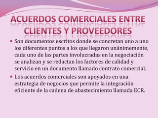  Son documentos escritos donde se concretan uno a uno
  los diferentes puntos a los que llegaron unánimemente,
  cada uno de las partes involucradas en la negociación
  se analizan y se redactan los factores de calidad y
  servicio en un documento llamado contrato comercial.
 Los acuerdos comerciales son apoyados en una
  estrategia de negocios que permite la integración
  eficiente de la cadena de abastecimiento llamada ECR.
 