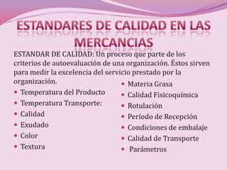 ESTANDAR DE CALIDAD: Un proceso que parte de los
criterios de autoevaluación de una organización. Éstos sirven
para medir la excelencia del servicio prestado por la
organización.                      Materia Grasa
 Temperatura del Producto         Calidad Fisicoquímica
 Temperatura Transporte:          Rotulación
 Calidad                          Período de Recepción
 Exudado                          Condiciones de embalaje
 Color                            Calidad de Transporte
 Textura                          Parámetros
 
