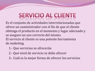 Es el conjunto de actividades interrelacionadas que
ofrece un suministrador con el fin de que el cliente
obtenga el producto en el momento y lugar adecuado y
se asegure un uso correcto del mismo.
El servicio al cliente es una potente herramienta
de maketing.
  1.- Que servicios se ofrecerán
  2.- Qué nivel de servicio se debe ofrecer
  3.- Cuál es la mejor forma de ofrecer los servicios
 