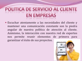  Escuchar atentamente a las necesidades del cliente y
 mantener una comunicación constante son la piedra
 angular de nuestra política de atención al cliente.
 Asimismo, la interacción con nuestra red de expertos
 nos permite reunir elementos de primera para
 garantizar el éxito de sus proyectos.
 