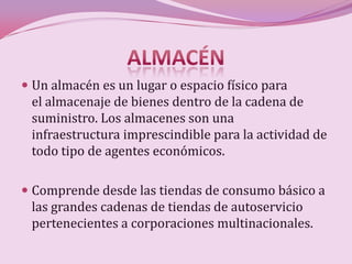  Un almacén es un lugar o espacio físico para
  el almacenaje de bienes dentro de la cadena de
  suministro. Los almacenes son una
  infraestructura imprescindible para la actividad de
 todo tipo de agentes económicos.

 Comprende desde las tiendas de consumo básico a
 las grandes cadenas de tiendas de autoservicio
 pertenecientes a corporaciones multinacionales.
 